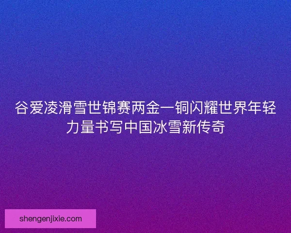 谷爱凌滑雪世锦赛两金一铜闪耀世界年轻力量书写中国冰雪新传奇